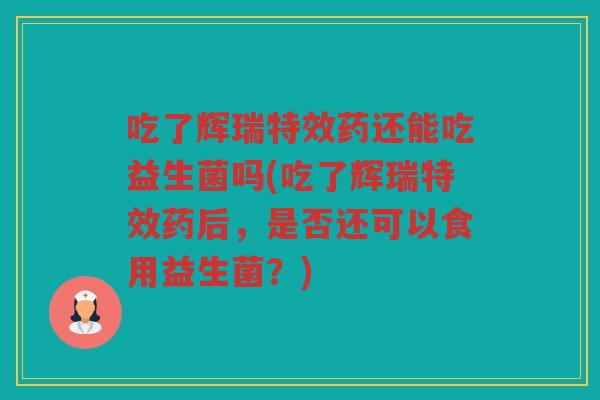 吃了辉瑞特效药还能吃益生菌吗(吃了辉瑞特效药后，是否还可以食用益生菌？)
