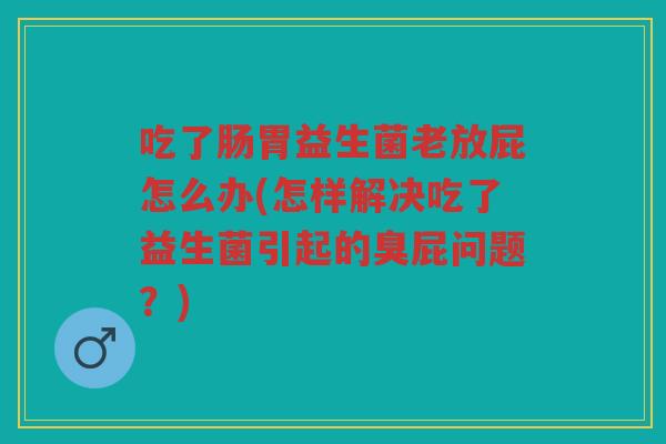 吃了肠胃益生菌老放屁怎么办(怎样解决吃了益生菌引起的臭屁问题？)