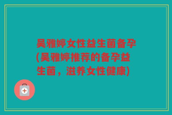 吴雅婷女性益生菌备孕(吴雅婷推荐的备孕益生菌，滋养女性健康)