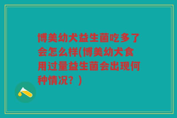 博美幼犬益生菌吃多了会怎么样(博美幼犬食用过量益生菌会出现何种情况？)