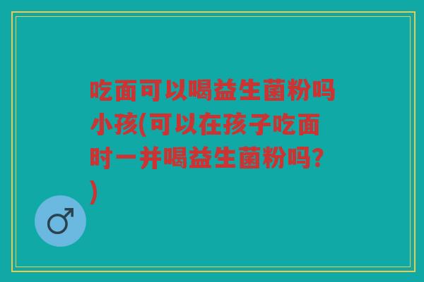吃面可以喝益生菌粉吗小孩(可以在孩子吃面时一并喝益生菌粉吗？)