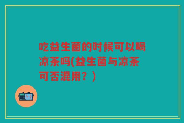 吃益生菌的时候可以喝凉茶吗(益生菌与凉茶可否混用？)