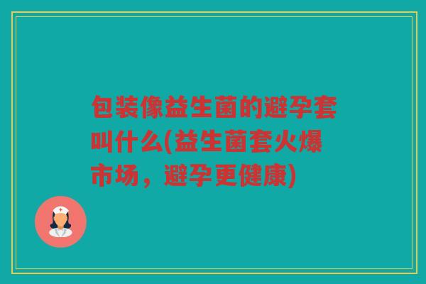 包装像益生菌的避孕套叫什么(益生菌套火爆市场，避孕更健康)