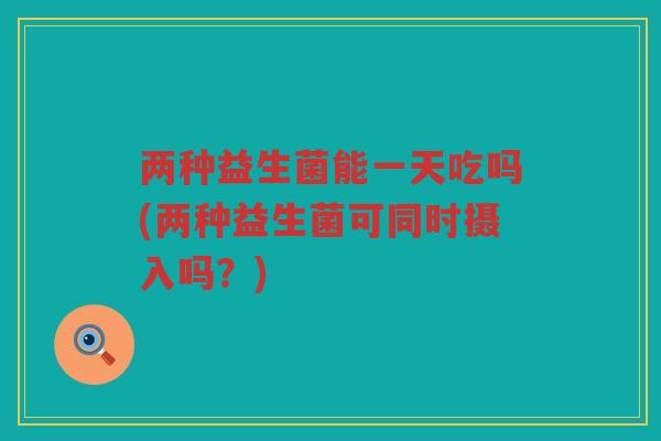 两种益生菌能一天吃吗(两种益生菌可同时摄入吗？)
