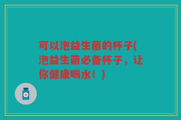 可以泡益生菌的杯子(泡益生菌必备杯子，让你健康喝水！)