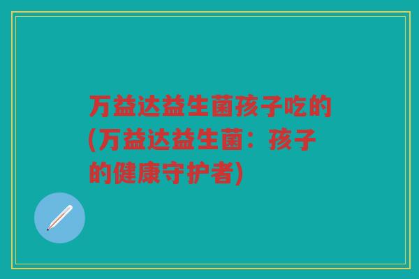 万益达益生菌孩子吃的(万益达益生菌：孩子的健康守护者)