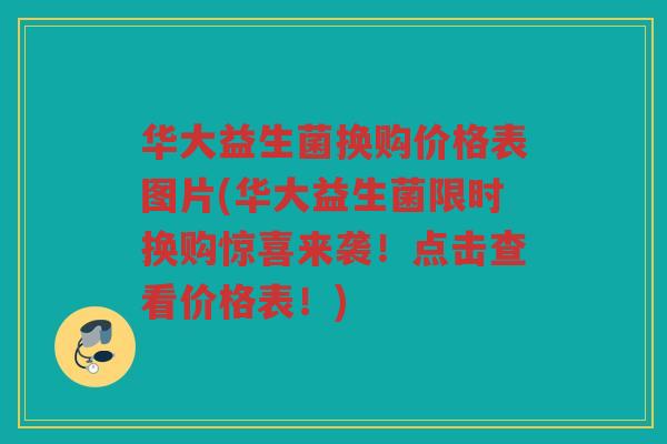 华大益生菌换购价格表图片(华大益生菌限时换购惊喜来袭！点击查看价格表！)