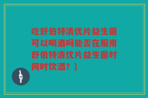 吃舒伯特清优片益生菌可以喝酒吗能否在服用舒伯特清优片益生菌时同时饮酒？)