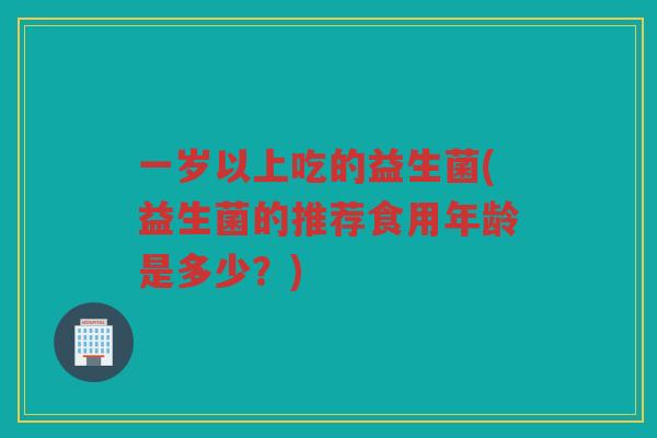 一岁以上吃的益生菌(益生菌的推荐食用年龄是多少？)