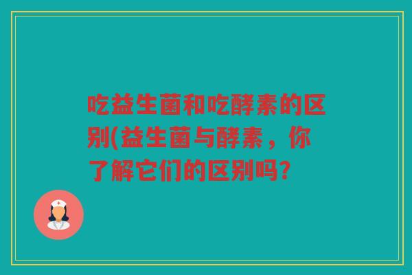 吃益生菌和吃酵素的区别(益生菌与酵素，你了解它们的区别吗？