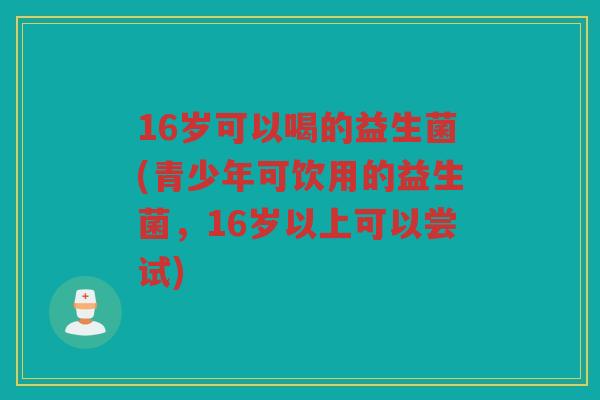 16岁可以喝的益生菌(青少年可饮用的益生菌，16岁以上可以尝试)