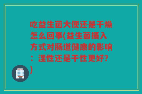 吃益生菌大便还是干燥怎么回事(益生菌摄入方式对肠道健康的影响：湿性还是干性更好？)