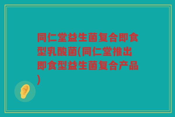 同仁堂益生菌复合即食型乳酸菌(同仁堂推出即食型益生菌复合产品)