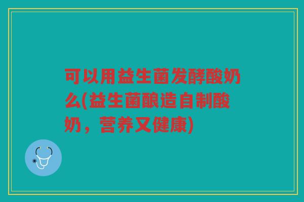可以用益生菌发酵酸奶么(益生菌酿造自制酸奶，营养又健康)