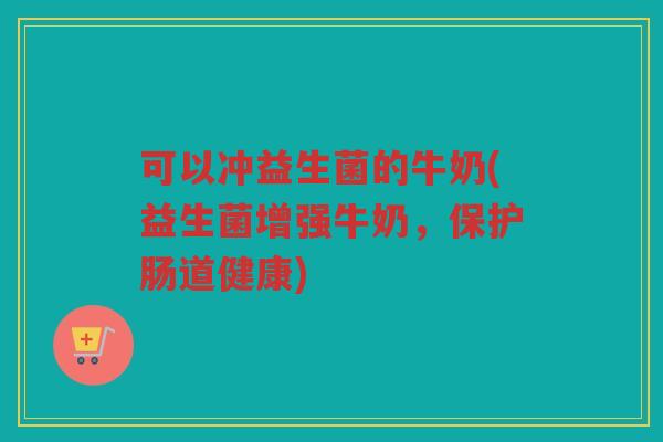可以冲益生菌的牛奶(益生菌增强牛奶，保护肠道健康)