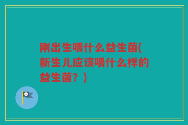 刚出生喂什么益生菌(新生儿应该喂什么样的益生菌？)
