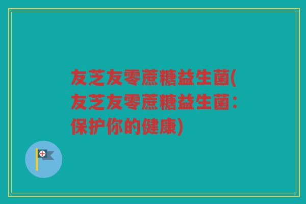 友芝友零蔗糖益生菌(友芝友零蔗糖益生菌：保护你的健康)