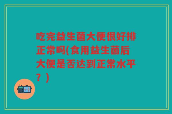吃完益生菌大便很好排正常吗(食用益生菌后大便是否达到正常水平？)