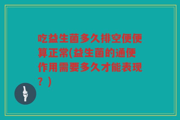 吃益生菌多久排空便便算正常(益生菌的通便作用需要多久才能表现？)