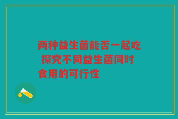 两种益生菌能否一起吃 探究不同益生菌同时食用的可行性
