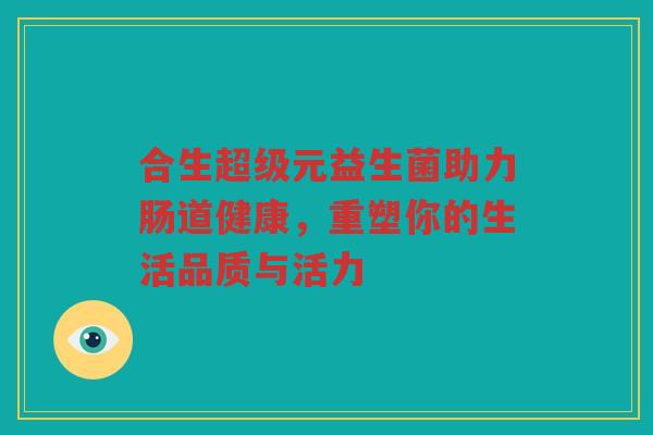 合生超级元益生菌助力肠道健康，重塑你的生活品质与活力