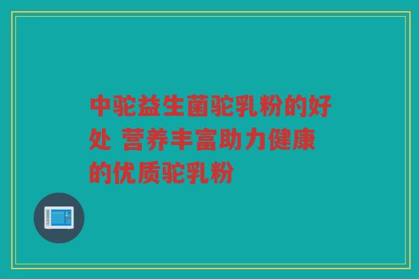中驼益生菌驼乳粉的好处 营养丰富助力健康的优质驼乳粉