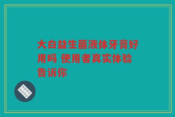 大白益生菌液体牙膏好用吗 使用者真实体验告诉你