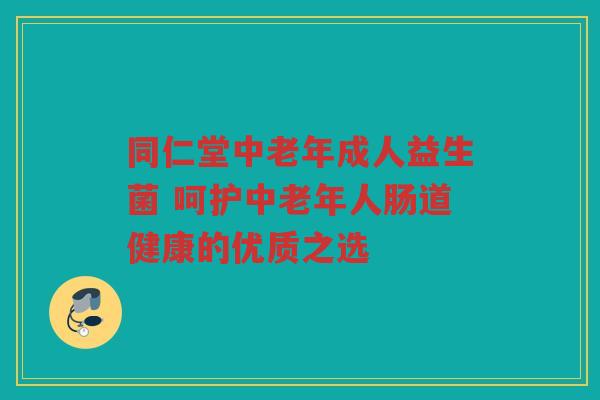 同仁堂中老年成人益生菌 呵护中老年人肠道健康的优质之选