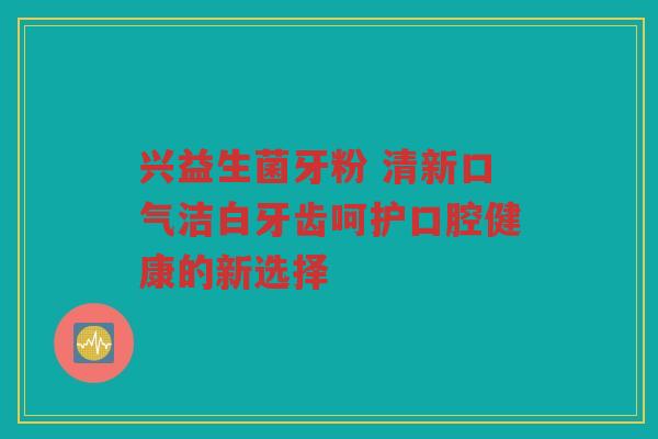 兴益生菌牙粉 清新口气洁白牙齿呵护口腔健康的新选择