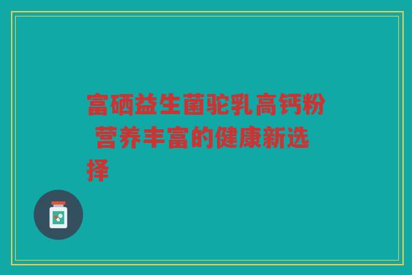 富硒益生菌驼乳高钙粉 营养丰富的健康新选择