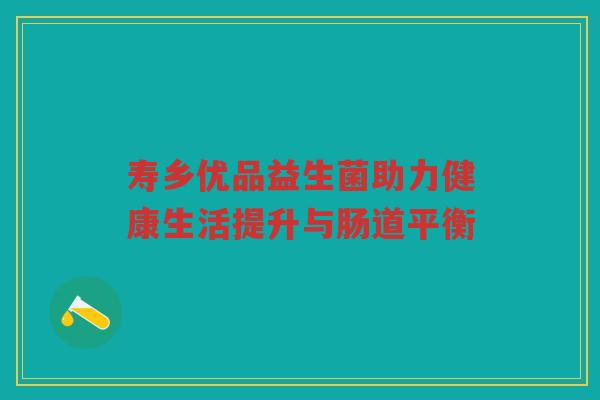 寿乡优品益生菌助力健康生活提升与肠道平衡