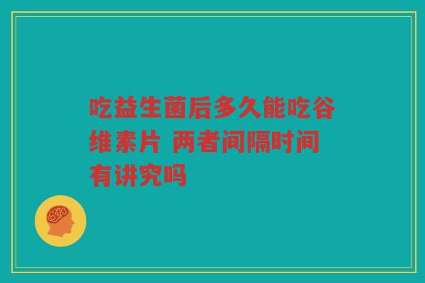 吃益生菌后多久能吃谷维素片 两者间隔时间有讲究吗