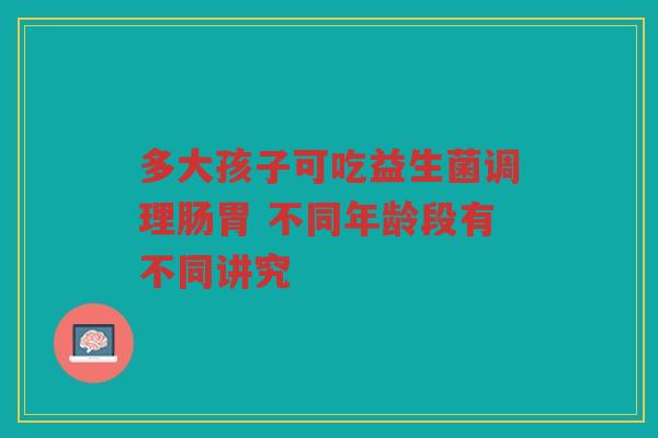 多大孩子可吃益生菌调理肠胃 不同年龄段有不同讲究