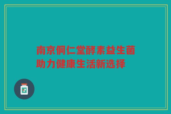 南京侗仁堂酵素益生菌助力健康生活新选择