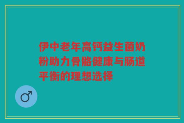 伊中老年高钙益生菌奶粉助力骨骼健康与肠道平衡的理想选择