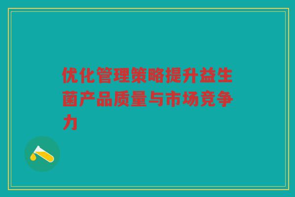 优化管理策略提升益生菌产品质量与市场竞争力