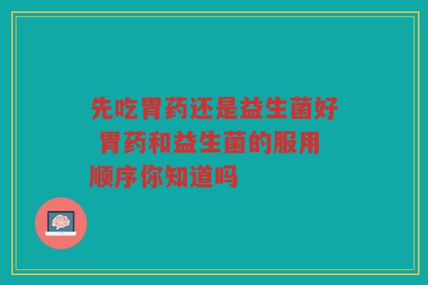 先吃胃药还是益生菌好 胃药和益生菌的服用顺序你知道吗