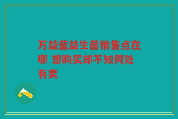 万益蓝益生菌销售点在哪 想购买却不知何处有卖