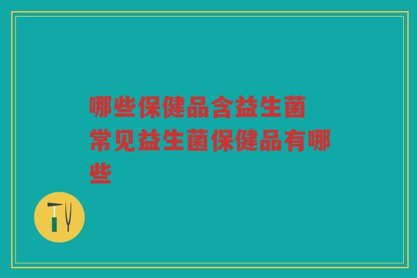 哪些保健品含益生菌 常见益生菌保健品有哪些