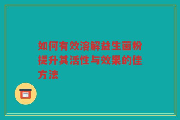 如何有效溶解益生菌粉提升其活性与效果的佳方法