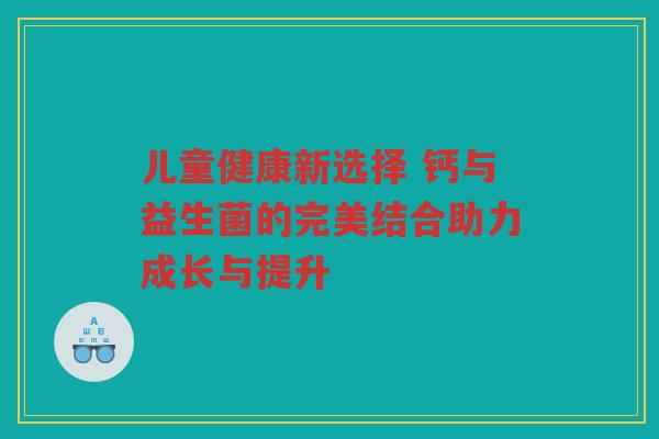 儿童健康新选择 钙与益生菌的完美结合助力成长与提升