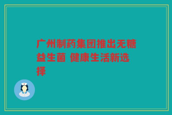 广州制药集团推出无糖益生菌 健康生活新选择