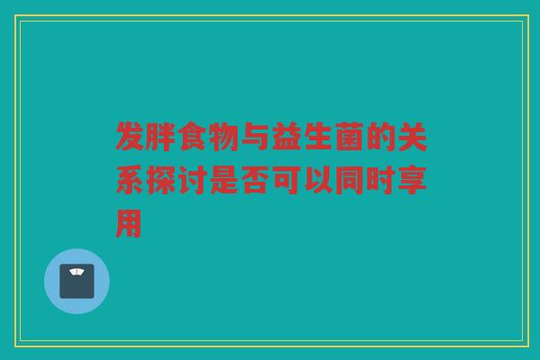 发胖食物与益生菌的关系探讨是否可以同时享用