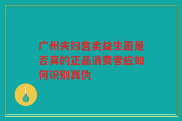 广州夫妇售卖益生菌是否真的正品消费者应如何识别真伪