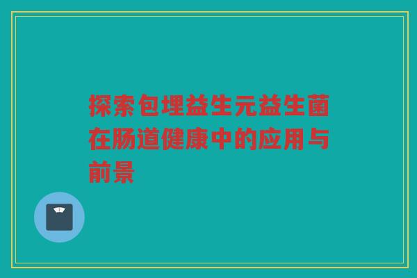 探索包埋益生元益生菌在肠道健康中的应用与前景