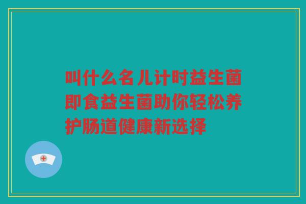 叫什么名儿计时益生菌即食益生菌助你轻松养护肠道健康新选择