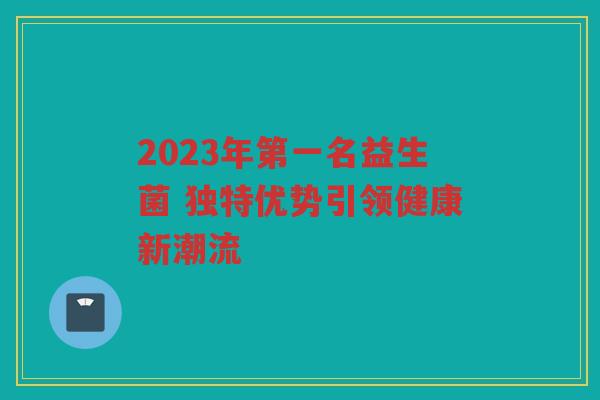 2023年第一名益生菌 独特优势引领健康新潮流