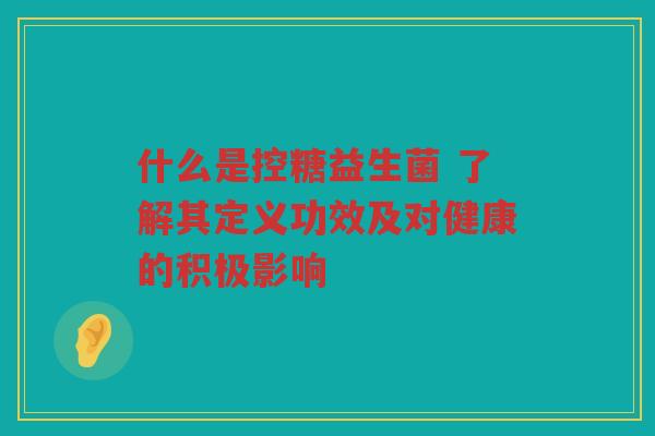 什么是控糖益生菌 了解其定义功效及对健康的积极影响