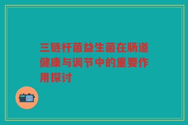 三链杆菌益生菌在肠道健康与调节中的重要作用探讨