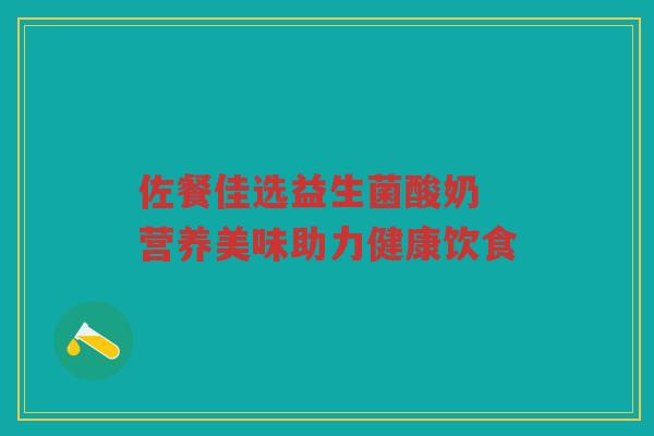 佐餐佳选益生菌酸奶 营养美味助力健康饮食